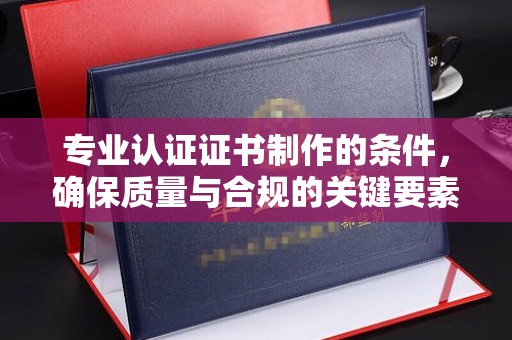 鲁山专业认证证书制作的条件，确保质量与合规的关键要素